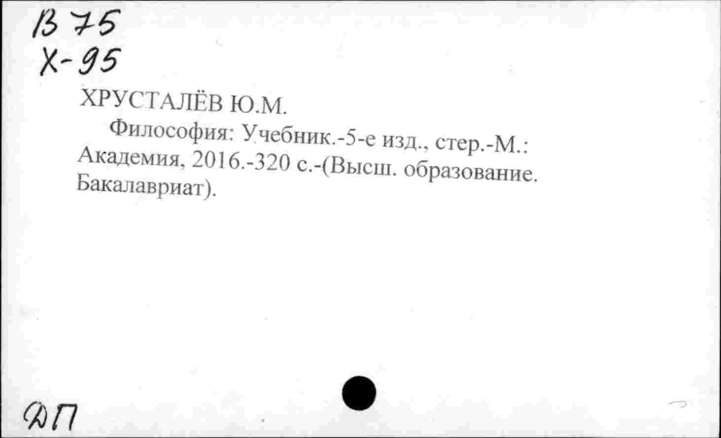 ﻿/3
7.-05
ХРУСТАЛЁВ Ю.М.
Философия: Учебник.-5-е изд., стер -М • Академия. 2016.-320 с.-(Высш. образование Ьакалавриат).
«/7